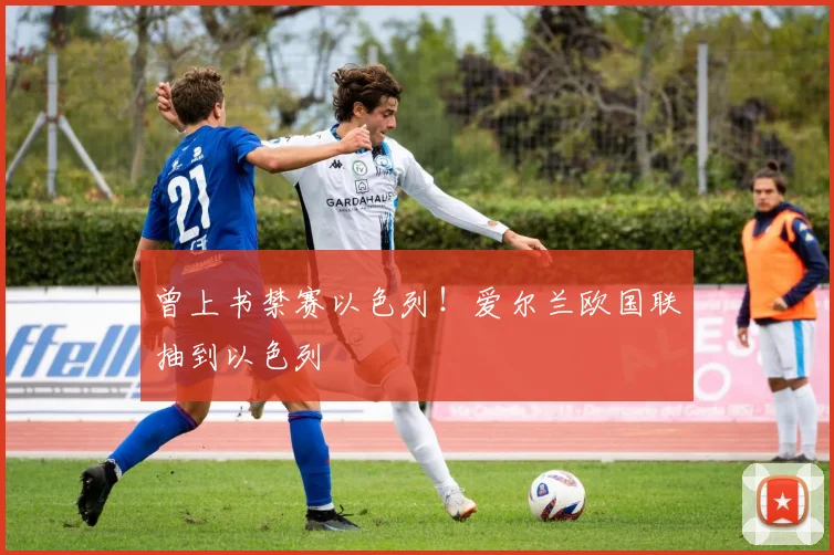 曾上书禁赛以色列！爱尔兰欧国联抽到以色列